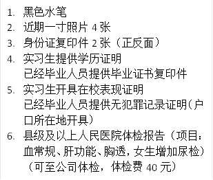 1.	黑色水笔
2.	近期一寸照片4张
3.	身份证复印件2张（正反面）
4.	实习生提供学历证明
已经毕业人员提供毕业证书复印件
5.	实习生开具在校表现证明
已经毕业人员提供无犯罪记录证明（户口所在地开具）
6.	县级及以上人民医院体检报告（项目：血常规、肝功能、胸透，女生增加尿检）（可至公司体检，体检费40元）
